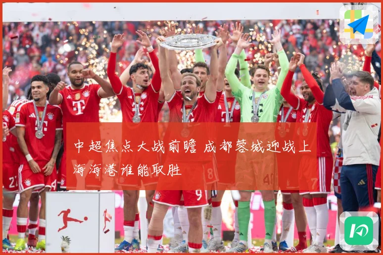中超焦点大战前瞻 成都蓉城迎战上海海港谁能取胜