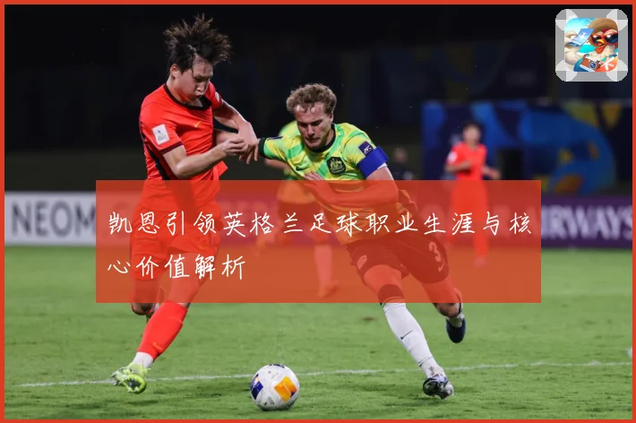 凯恩引领英格兰足球职业生涯与核心价值解析