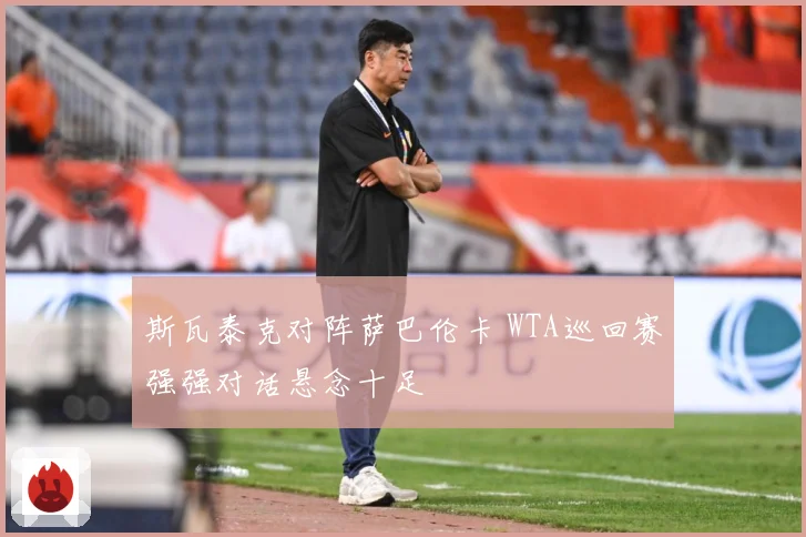 斯瓦泰克对阵萨巴伦卡 WTA巡回赛强强对话悬念十足