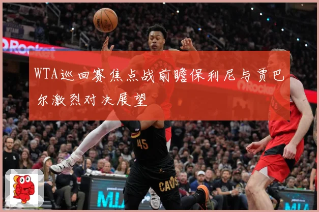 WTA巡回赛焦点战前瞻保利尼与贾巴尔激烈对决展望