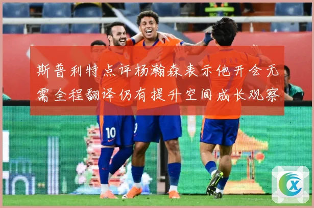 斯普利特点评杨瀚森表示他开会无需全程翻译仍有提升空间成长观察