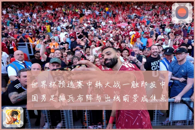 世界杯预选赛中韩大战一触即发中国男足排兵布阵与出线前景成焦点