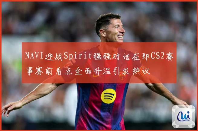NAVI迎战Spirit强强对话在即CS2赛事赛前看点全面升温引发热议