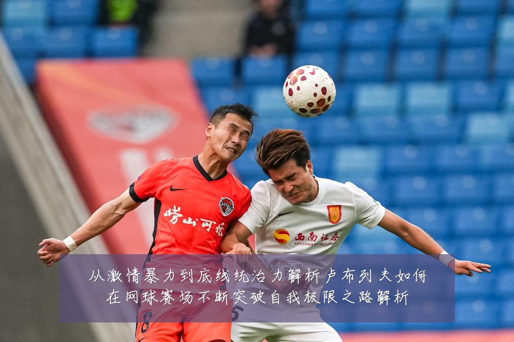 从激情暴力到底线统治力解析卢布列夫如何在网球赛场不断突破自我极限之路解析
